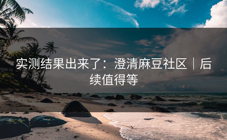 实测结果出来了：澄清麻豆社区｜后续值得等