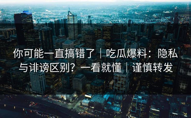 你可能一直搞错了｜吃瓜爆料：隐私与诽谤区别？一看就懂｜谨慎转发