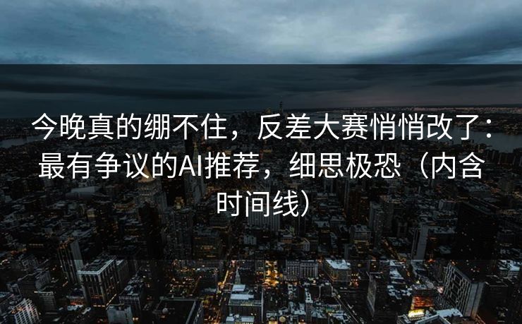 今晚真的绷不住，反差大赛悄悄改了：最有争议的AI推荐，细思极恐（内含时间线）