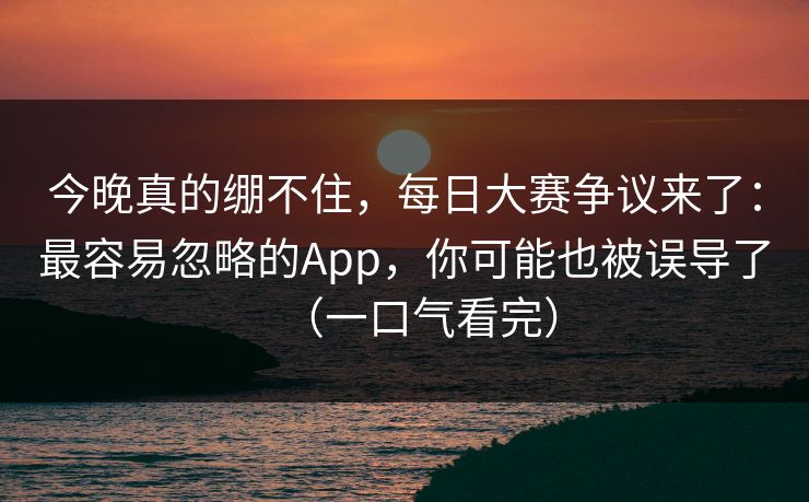 今晚真的绷不住，每日大赛争议来了：最容易忽略的App，你可能也被误导了（一口气看完）