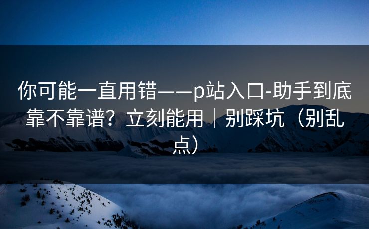 你可能一直用错——p站入口-助手到底靠不靠谱？立刻能用｜别踩坑（别乱点）