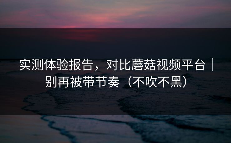 实测体验报告，对比蘑菇视频平台｜别再被带节奏（不吹不黑）