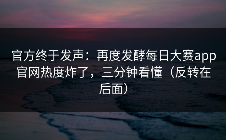 官方终于发声：再度发酵每日大赛app官网热度炸了，三分钟看懂（反转在后面）