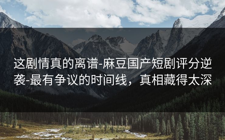 这剧情真的离谱-麻豆国产短剧评分逆袭-最有争议的时间线，真相藏得太深