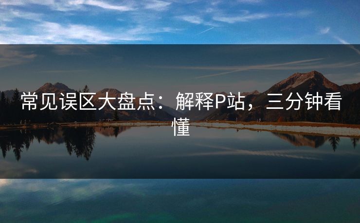 常见误区大盘点：解释P站，三分钟看懂