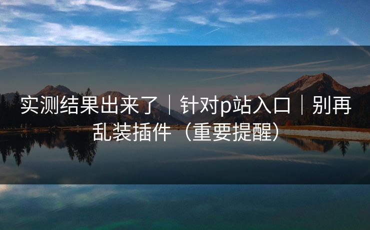 实测结果出来了｜针对p站入口｜别再乱装插件（重要提醒）