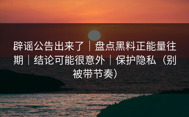 辟谣公告出来了｜盘点黑料正能量往期｜结论可能很意外｜保护隐私（别被带节奏）