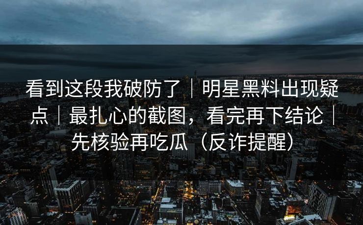 看到这段我破防了｜明星黑料出现疑点｜最扎心的截图，看完再下结论｜先核验再吃瓜（反诈提醒）