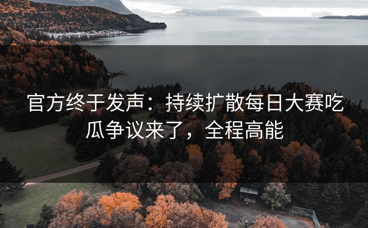 官方终于发声：持续扩散每日大赛吃瓜争议来了，全程高能