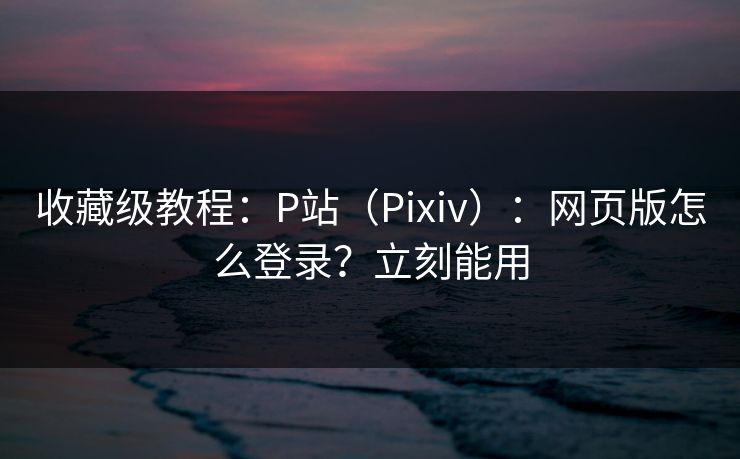 收藏级教程：P站（Pixiv）：网页版怎么登录？立刻能用