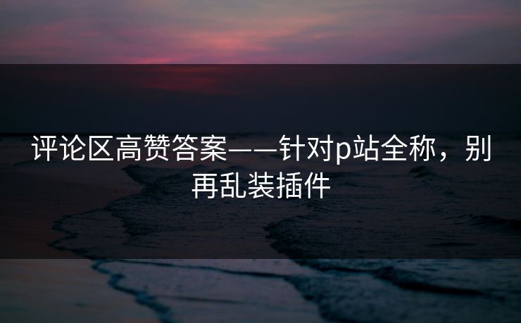 评论区高赞答案——针对p站全称，别再乱装插件