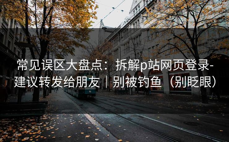 常见误区大盘点：拆解p站网页登录-建议转发给朋友｜别被钓鱼（别眨眼）