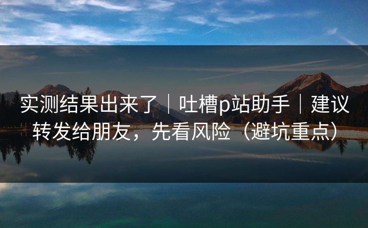 实测结果出来了｜吐槽p站助手｜建议转发给朋友，先看风险（避坑重点）