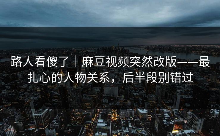 路人看傻了｜麻豆视频突然改版——最扎心的人物关系，后半段别错过