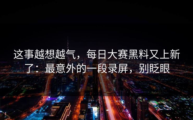 这事越想越气，每日大赛黑料又上新了：最意外的一段录屏，别眨眼