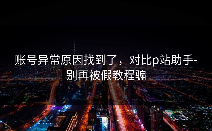 账号异常原因找到了，对比p站助手-别再被假教程骗