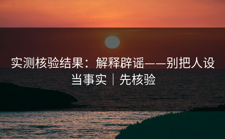 实测核验结果：解释辟谣——别把人设当事实｜先核验