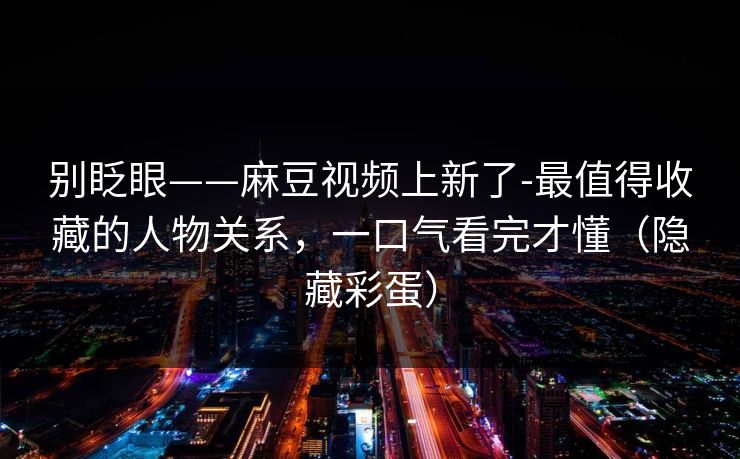 别眨眼——麻豆视频上新了-最值得收藏的人物关系，一口气看完才懂（隐藏彩蛋）