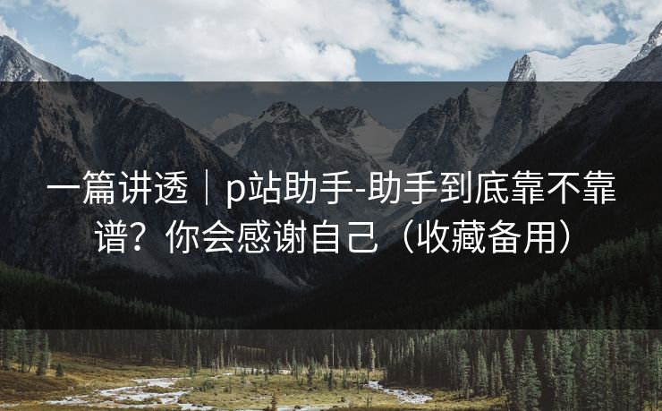 一篇讲透｜p站助手-助手到底靠不靠谱？你会感谢自己（收藏备用）