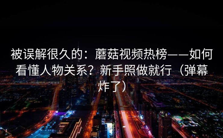 被误解很久的：蘑菇视频热榜——如何看懂人物关系？新手照做就行（弹幕炸了）