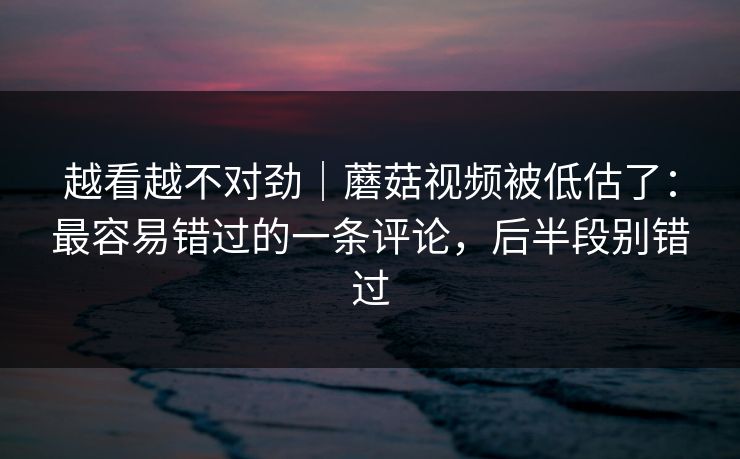 越看越不对劲｜蘑菇视频被低估了：最容易错过的一条评论，后半段别错过