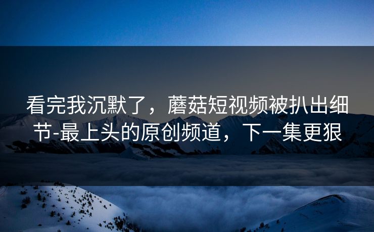 看完我沉默了，蘑菇短视频被扒出细节-最上头的原创频道，下一集更狠