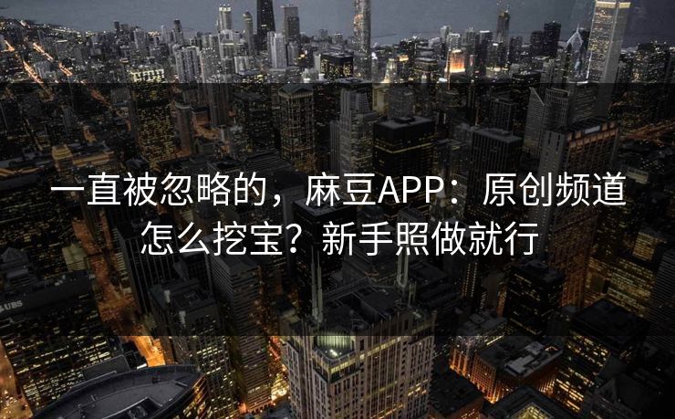 一直被忽略的，麻豆APP：原创频道怎么挖宝？新手照做就行