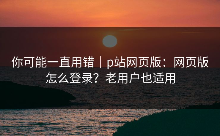 你可能一直用错｜p站网页版：网页版怎么登录？老用户也适用