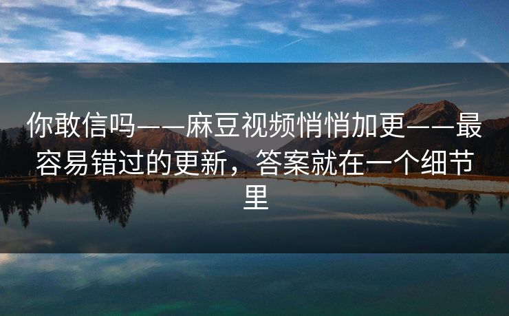 你敢信吗——麻豆视频悄悄加更——最容易错过的更新，答案就在一个细节里