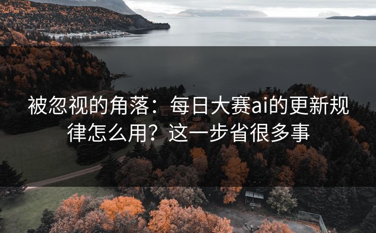 被忽视的角落：每日大赛ai的更新规律怎么用？这一步省很多事