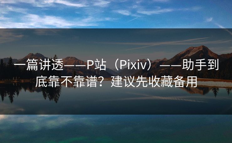 一篇讲透——P站（Pixiv）——助手到底靠不靠谱？建议先收藏备用