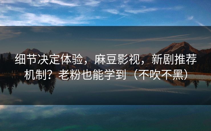 细节决定体验，麻豆影视，新剧推荐机制？老粉也能学到（不吹不黑）