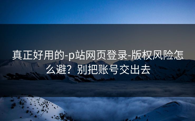 真正好用的-p站网页登录-版权风险怎么避？别把账号交出去