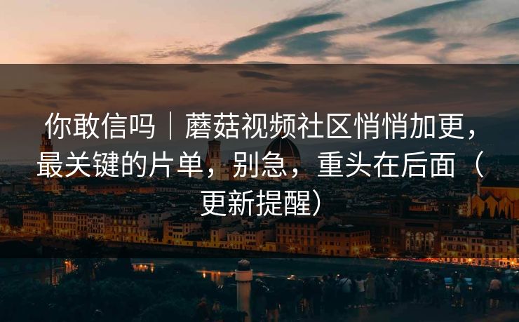 你敢信吗｜蘑菇视频社区悄悄加更，最关键的片单，别急，重头在后面（更新提醒）