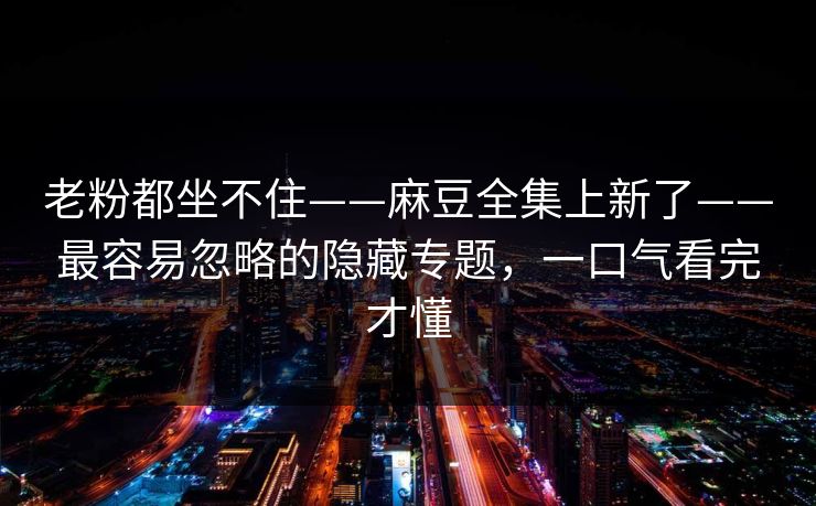 老粉都坐不住——麻豆全集上新了——最容易忽略的隐藏专题，一口气看完才懂