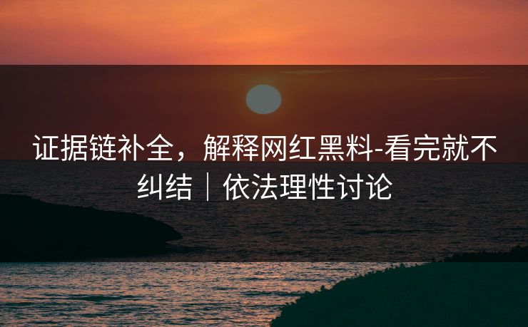 证据链补全，解释网红黑料-看完就不纠结｜依法理性讨论