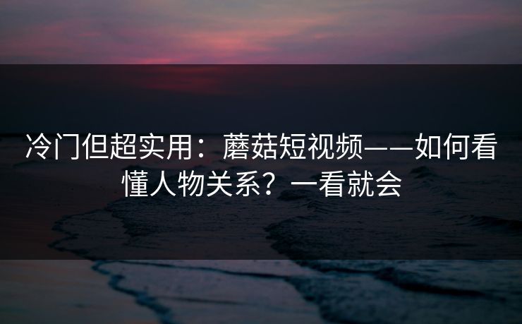 冷门但超实用：蘑菇短视频——如何看懂人物关系？一看就会
