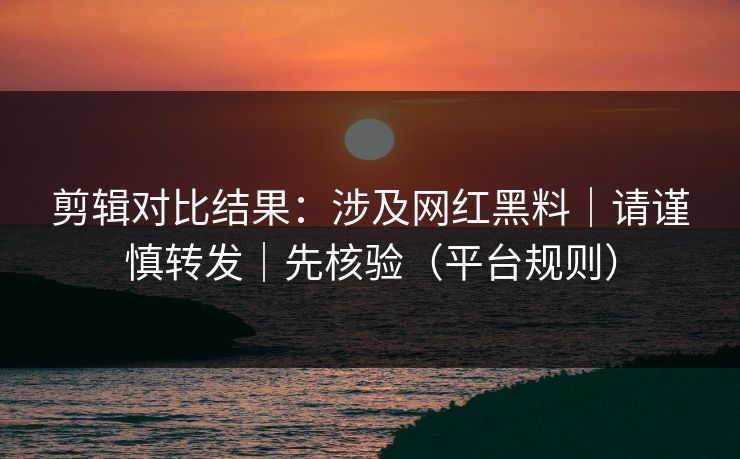 剪辑对比结果：涉及网红黑料｜请谨慎转发｜先核验（平台规则）