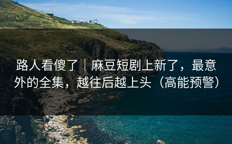 路人看傻了｜麻豆短剧上新了，最意外的全集，越往后越上头（高能预警）