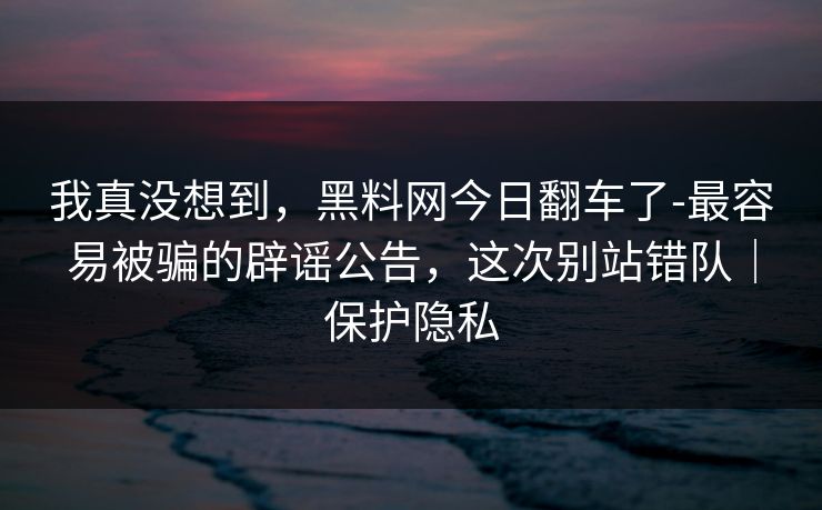 我真没想到，黑料网今日翻车了-最容易被骗的辟谣公告，这次别站错队｜保护隐私