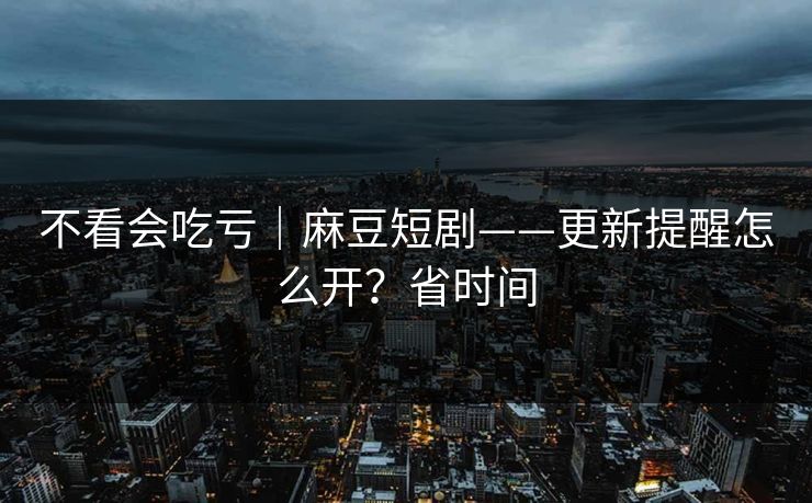 不看会吃亏｜麻豆短剧——更新提醒怎么开？省时间