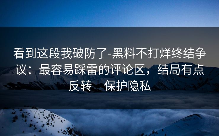 看到这段我破防了-黑料不打烊终结争议：最容易踩雷的评论区，结局有点反转｜保护隐私