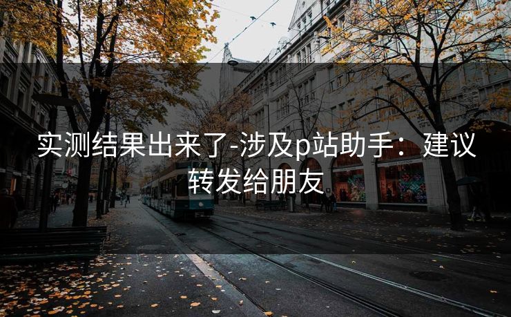 实测结果出来了-涉及p站助手：建议转发给朋友