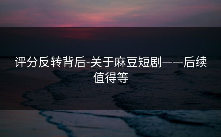 评分反转背后-关于麻豆短剧——后续值得等