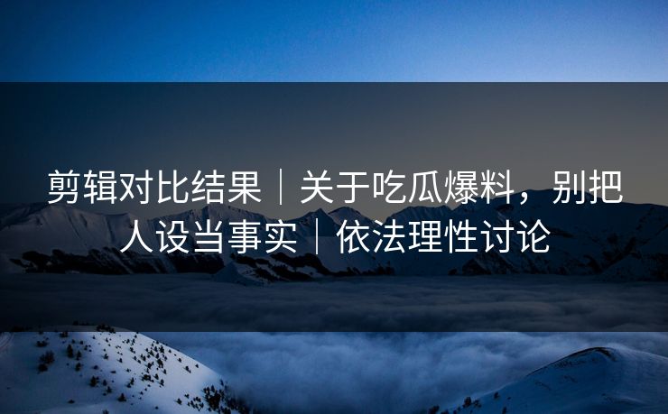 剪辑对比结果｜关于吃瓜爆料，别把人设当事实｜依法理性讨论