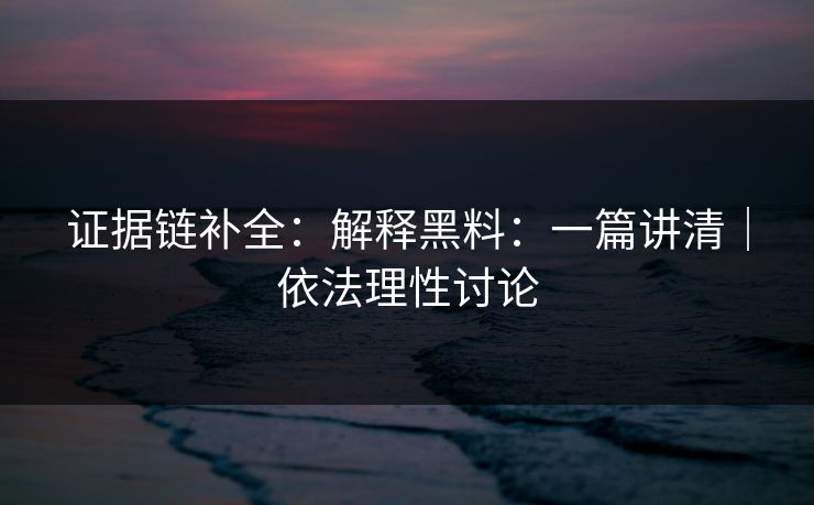 证据链补全：解释黑料：一篇讲清｜依法理性讨论