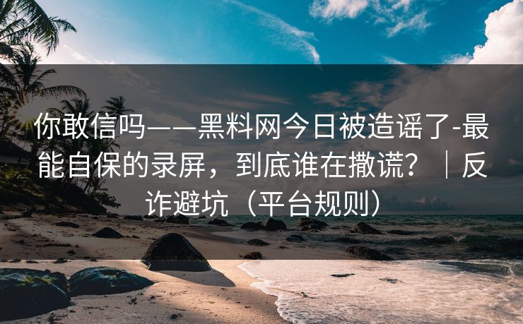 你敢信吗——黑料网今日被造谣了-最能自保的录屏，到底谁在撒谎？｜反诈避坑（平台规则）