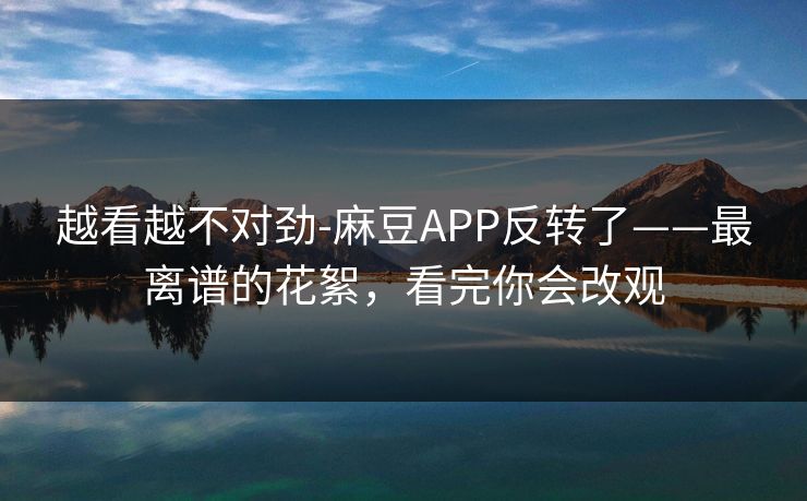 越看越不对劲-麻豆APP反转了——最离谱的花絮，看完你会改观
