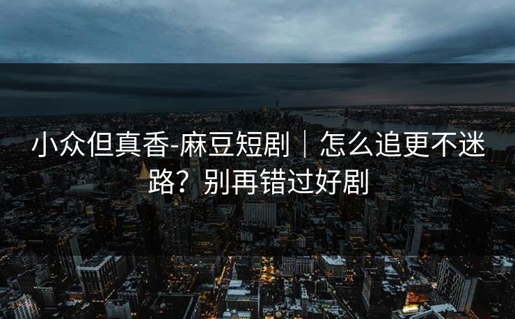 小众但真香-麻豆短剧｜怎么追更不迷路？别再错过好剧
