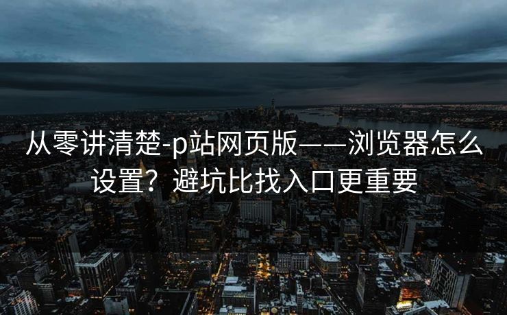从零讲清楚-p站网页版——浏览器怎么设置？避坑比找入口更重要